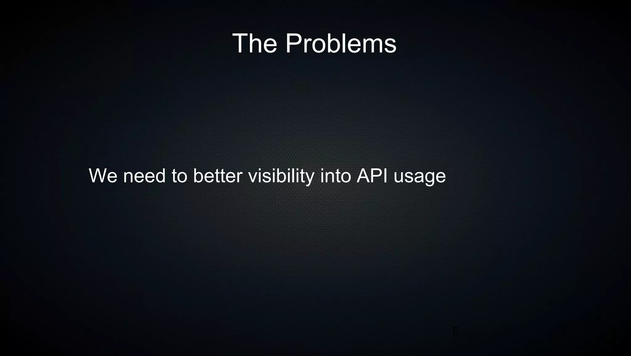 5
The Problems
We need to better visibility into API usage
 