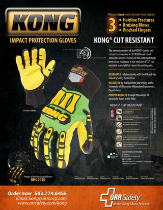 Product of theYear AwardWinner
OHS 2010
IMPACT PROTECTION GLOVES KONG® CUT RESISTANT
Order now 502.774.6455
www.orrsafety.com/kong
Email: kong@orrcorp.com
DEVELOPED collaboratively with the Oil and Gas
industry Safety Committee
VALIDATED by independent lab testing at the
University ofWisconsin-Milwaukee Ergonomics
Department
PROVEN RESULTS through thousands of
successful hours in the field
US PATENT PENDING
The newest member of the KONG® family, the
cut resistant version is CE EN388 level 5 and
ANSI/ISEA level 4.The key to this extremely high
level of cut resistance is our exclusive CT5™ cut
resistant material that covers the entire palm.
AGTrepresentstheexclusivefeatures
KONG®gloveshaveovercompetitors
MACHINEWASH
HANG DRY
IPWSDXC02S IPWSDXC03M IPWSDXC04L IPWSDXC05XL IPWSDXC06XXL IPWSDXC07XXXL
SMALL MEDIUM LARGE X-LARGE XX-LARGE XXX-LARGE
	 • Hairline Fractures
	 • Bruising Blows
	 • Pinched Fingers
Reduces three most common hand injuries
3
KONG® CUT RESISTANT
ADDITIONAL FEATURES
I.D. tag
Extended neoprene cuff
CT5™ Cut Resistant Material
CE EN388 level 5
ANSI/ISEA level 4
Co-Developed By OGSC
Co-developed by the Oil & Gas Industry’s
Safety Committee.
KONG Knuckle Protection
90% impact absorption.
Patent Pending Finger Protection
76.4% impact absorption offers sidewall
and complete fingertip protection.
Exclusive Palm Material
25% more abrasion resistant than normal
synthetic leather.
KONG Metacarpal Protection
80% impact absorption.
BEST USES
Oil & Gas, Mining, Construction, Transportation,
Utilities and Ironwork
 