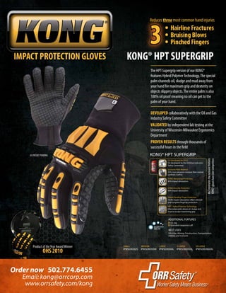 Product of theYear AwardWinner
OHS 2010
IMPACT PROTECTION GLOVES KONG® HPT SUPERGRIP
Order now 502.774.6455
www.orrsafety.com/kong
Email: kong@orrcorp.com
DEVELOPED collaboratively with the Oil and Gas
industry Safety Committee
VALIDATED by independent lab testing at the
University ofWisconsin-Milwaukee Ergonomics
Department
PROVEN RESULTS through thousands of
successful hours in the field
US PATENT PENDING
The HPT Supergrip version of our KONG®
features Hybrid PolymerTechnology.The special
palm channels oil, sludge and mud away from
your hand for maximum grip and dexterity on
objects slippery objects.The entire palm is also
100% oil proof meaning no oil can get to the
palm of your hand.
AGTrepresentstheexclusivefeatures
KONG®gloveshaveovercompetitors
HPT - Hybrid Polymer Technology
Channeled palm allows oil, sludge and
mud to escape maximizing grip.
KONG® HPT SUPERGRIP
ADDITIONAL FEATURES
BEST USES
I.D. tag
Extended neoprene cuff
Oil & Gas, Mining, Construction, Transportation,
Utilities and Ironwork
Co-Developed By OGSC
Co-developed by the Oil & Gas Industry’s
Safety Committee.
KONG Knuckle Protection
90% impact absorption.
Patent Pending Finger Protection
76.4% impact absorption offers sidewall
and complete fingertip protection.
Exclusive Palm Material
25% more abrasion resistant than normal
synthetic leather.
KONG Metacarpal Protection
80% impact absorption.
MACHINEWASH
HANG DRY
IPWSDXO02S IPWSDXO03M IPWSDXO04L IPWSDXO05XL IPWSDXO06XXL
SMALL MEDIUM LARGE X-LARGE XX-LARGE
	 • Hairline Fractures
	 • Bruising Blows
	 • Pinched Fingers
Reduces three most common hand injuries
3
 
