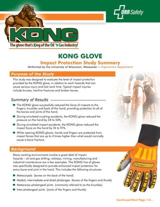 KONG
                                     KONG GLOVE
                      Impact Protection Study Summary
            Performed by the University of Wisconsin, Milwaukee — Ergonomics Department

Purpose of the Study
This study was designed to evaluate the level of impact protection
provided by the KONG glove, in relation to work hazards that can
cause serious injury and lost work time. Typical impact injuries
include bruises, hairline fractures and broken bones.


Summary of Results
▄ The KONG glove successfully reduced the force of impacts to the
  fingers, knuckles and back of the hand, providing protection to all of
  the bones and joints of the hand.
▄ During simulated crushing accidents, the KONG glove reduced the
   pressure on the hand by 34 to 54%.
▄ During simulated impact accidents, the KONG glove reduced the
  impact force on the hand by 76 to 91%.
▄ While wearing KONG gloves, hands and fingers are protected from
   impact forces that are up to 4 times higher than what would normally
   cause a bone fracture.


Background
Many working environments involve a great deal of impact
hazards – oil and gas drilling, railways, mining, manufacturing and
industrial maintenance are a few examples. The KONG line of gloves
was specifically designed to provide enhanced impact protection for
every bone and joint in the hand. This includes the following structures:
▄ Metacarpals (bones on the back of the hand).
▄ Medial, intermediate and distal phalanges (bones of the fingers and thumb).
▄ Metacarpo-phalangeal joints (commonly referred to as the knuckles).
▄ Inter-phalangeal joints (joints of the fingers and thumb).


                                                                                Continued Next Page 1/3...
 