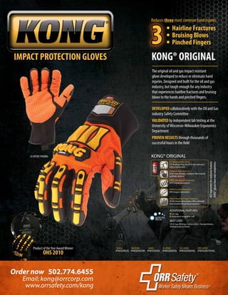 Product of theYear AwardWinner
OHS 2010
IMPACT PROTECTION GLOVES KONG® ORIGINAL
Order now 502.774.6455
www.orrsafety.com/kong
Email: kong@orrcorp.com
DEVELOPED collaboratively with the Oil and Gas
industry Safety Committee
VALIDATED by independent lab testing at the
University ofWisconsin-Milwaukee Ergonomics
Department
PROVEN RESULTS through thousands of
successful hours in the field
IPWSDX02S IPWSDX03M IPWSDX04L IPWSDX05XL IPWSDX06XXL IPWSDX07XXXL
SMALL MEDIUM LARGE X-LARGE XX-LARGE XXX-LARGE
KONG® ORIGINAL
ADDITIONAL FEATURES
BEST USES
I.D. tag
Extended neoprene cuff
Oil & Gas, Mining, Construction, Transportation,
Utilities and Ironwork
Co-Developed By OGSC
Co-developed by the Oil & Gas Industry’s
Safety Committee.
KONG Knuckle Protection
90% impact absorption.
Patent Pending Finger Protection
76.4% impact absorption offers sidewall
and complete fingertip protection.
Exclusive Palm Material
25% more abrasion resistant than normal
synthetic leather.
KONG Metacarpal Protection
80% impact absorption.
MACHINEWASH
HANG DRY
US PATENT PENDING
The original oil and gas impact resistant
glove developed to reduce or eliminate hand
injuries. Designed and built for the oil and gas
industry, but tough enough for any industry
that experiences hairline fractures and bruising
blows to the hands and pinched fingers.
AGTrepresentstheexclusivefeatures
KONG®gloveshaveovercompetitors
	 • Hairline Fractures
	 • Bruising Blows
	 • Pinched Fingers
Reduces three most common hand injuries
3
 