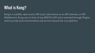 What is Kong?
Kong is a scalable, open source API Layer (also known as an API Gateway, or API
Middleware). Kong runs in front of any RESTful API and is extended through Plugins,
which provide extra functionalities and services beyond the core platform.
 