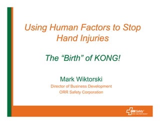 Using Human Factors to Stop
       Hand Injuries

    The “Birth” of KONG!

          Mark Wiktorski
      Director of Business Development
           ORR Safety Corporation
 