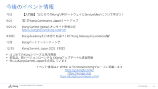 THE CLOUD CONNECTIVITY COMPANY
61
© Kong Inc.
” Kong” API Service Mesh
9/21 1 Kong Community, Japan
9/28-29 Kong Summit (global)
https://konghq.com/kong-summit/
9-10 Kong Academy #5 “Kong Gateway Foundations ”
10 Kong
12/15 Kong Summit, Japan 2022
• Kong
• Kong
• Kong Summit, Japan
JP Web Connpass Kong
https://jp.konghq.com/
https://kongjp.org/
https://konghq.connpass.com/
 