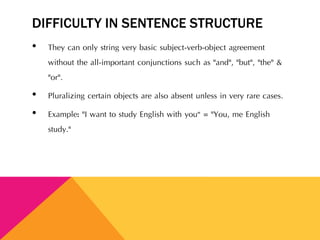 DIFFICULTY IN SENTENCE STRUCTURE
• They can only string very basic subject-verb-object agreement
without the all-important conjunctions such as "and", "but", "the" &
"or".
• Pluralizing certain objects are also absent unless in very rare cases.
• Example: "I want to study English with you“ = "You, me English
study."
 