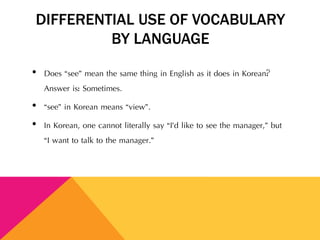DIFFERENTIAL USE OF VOCABULARY
BY LANGUAGE
• Does “see” mean the same thing in English as it does in Korean?
Answer is: Sometimes.
• “see” in Korean means “view”.
• In Korean, one cannot literally say “I’d like to see the manager,” but
“I want to talk to the manager.”
 