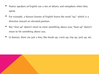 • Native speakers of English use a ton of idioms and metaphors when they
speak.
• For example, a Korean learner of English learns the word “up,” which is a
direction toward an elevated position.
• But “shut up” doesn’t mean to close something above you; “beat up” doesn’t
mean to hit something above you.
• In Korean, there are just a few; like break up, crack up, trip up, jack up, etc.
 