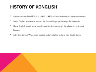 HISTORY OF KONGLISH
• Appear around World War II (1910 -1945) = Korea was once a Japanese colony.
• Some English loanwords appears in Korean language through the Japanese.
• These English words were transformed to Korean trough the phonetic system of
Korean.
• After the Korean War, more foreign culture started to flow into South Korea.
 