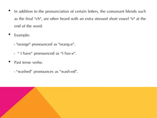 • In addition to the pronunciation of certain letters, the consonant blends such
as the final "ch", are often heard with an extra stressed short vowel "e" at the
end of the word.
• Example:
- "orange" pronounced as "orang-e”.
- “ I have” pronounced as “I hav-e”.
• Past tense verbs:
- “washed” pronounces as “wash-ed”.
 