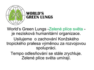 World‘s Green Lungs -Zelené plíce světa -
je nezisková humanitární organizace.
Usilujeme o zachování Konžského
tropického pralesa výměnou za rozvojovou
spolupráci.
Tempo odlesňování se stále zrychluje.
Zelené plíce světa umírají.
 