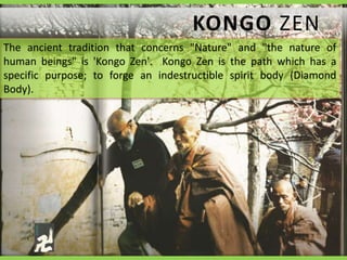 KONGO ZEN 
The ancient tradition that concerns "Nature" and "the nature of 
human beings" is 'Kongo Zen'. Kongo Zen is the path which has a 
specific purpose; to forge an indestructible spirit body (Diamond 
Body). 
 