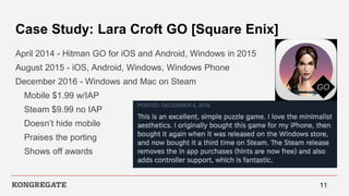 Case Study: Lara Croft GO [Square Enix]
April 2014 - Hitman GO for iOS and Android, Windows in 2015
August 2015 - iOS, Android, Windows, Windows Phone
December 2016 - Windows and Mac on Steam
Mobile $1.99 w/IAP
Steam $9.99 no IAP
Doesn’t hide mobile
Praises the porting
Shows off awards
11
 