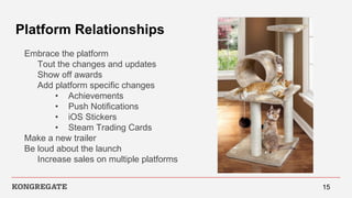 Platform Relationships
Embrace the platform
Tout the changes and updates
Show off awards
Add platform specific changes
• Achievements
• Push Notifications
• iOS Stickers
• Steam Trading Cards
Make a new trailer
Be loud about the launch
Increase sales on multiple platforms
15
 