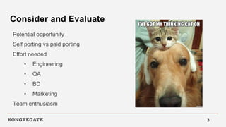 Consider and Evaluate
Potential opportunity
Self porting vs paid porting
Effort needed
• Engineering
• QA
• BD
• Marketing
Team enthusiasm
3
 
