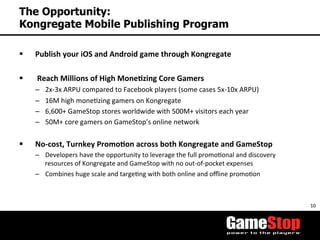10	
  
The Opportunity:
Kongregate Mobile Publishing Program
§  Publish	
  your	
  iOS	
  and	
  Android	
  game	
  through	
  Kongregate	
  
	
  
§  	
  Reach	
  Millions	
  of	
  High	
  Mone3zing	
  Core	
  Gamers	
  
–  2x-­‐3x	
  ARPU	
  compared	
  to	
  Facebook	
  players	
  (some	
  cases	
  5x-­‐10x	
  ARPU)	
  
–  16M	
  high	
  moneTzing	
  gamers	
  on	
  Kongregate	
  
–  6,600+	
  GameStop	
  stores	
  worldwide	
  with	
  500M+	
  visitors	
  each	
  year	
  
–  50M+	
  core	
  gamers	
  on	
  GameStop’s	
  online	
  network	
  	
  
§  No-­‐cost,	
  Turnkey	
  Promo3on	
  across	
  both	
  Kongregate	
  and	
  GameStop	
  	
  
–  Developers	
  have	
  the	
  opportunity	
  to	
  leverage	
  the	
  full	
  promoTonal	
  and	
  discovery	
  
resources	
  of	
  Kongregate	
  and	
  GameStop	
  with	
  no	
  out-­‐of-­‐pocket	
  expenses	
  
–  Combines	
  huge	
  scale	
  and	
  targeTng	
  with	
  both	
  online	
  and	
  oﬄine	
  promoTon	
  
	
  
 