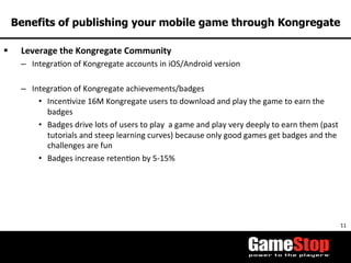 11	
  
Benefits of publishing your mobile game through Kongregate
§  Leverage	
  the	
  Kongregate	
  Community	
  
–  IntegraTon	
  of	
  Kongregate	
  accounts	
  in	
  iOS/Android	
  version	
  
–  IntegraTon	
  of	
  Kongregate	
  achievements/badges	
  
•  IncenTvize	
  16M	
  Kongregate	
  users	
  to	
  download	
  and	
  play	
  the	
  game	
  to	
  earn	
  the	
  
badges	
  
•  Badges	
  drive	
  lots	
  of	
  users	
  to	
  play	
  	
  a	
  game	
  and	
  play	
  very	
  deeply	
  to	
  earn	
  them	
  (past	
  
tutorials	
  and	
  steep	
  learning	
  curves)	
  because	
  only	
  good	
  games	
  get	
  badges	
  and	
  the	
  
challenges	
  are	
  fun	
  
•  Badges	
  increase	
  retenTon	
  by	
  5-­‐15%	
  
 