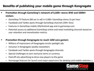 12	
  
Benefits of publishing your mobile game through Kongregate
§  Promo3on	
  through	
  GameStop’s	
  network	
  of	
  6,600+	
  stores	
  WW	
  and	
  500M+	
  
visitors	
  
–  GameStop	
  TV	
  feature	
  (60-­‐sec	
  tv	
  ad)	
  in	
  4,300+	
  GameStop	
  stores	
  2x	
  per	
  hour	
  
–  Facebook	
  and	
  Twioer	
  posts	
  through	
  GameStop	
  channels	
  (5M+	
  fans)	
  
–  Features	
  in	
  GameStop	
  mobile	
  iOS/Android	
  app	
  and	
  m.gamestop.com	
  
–  PotenTal	
  access	
  to	
  addiTonal	
  GameStop	
  online	
  and	
  retail	
  markeTng	
  channels	
  based	
  on	
  
user	
  retenTon	
  and	
  moneTzaTon	
  metrics	
  
	
  	
  
§  Promo3on	
  through	
  Kongregate	
  to	
  reach	
  16M	
  core	
  gamers	
  
–  Millions	
  of	
  impressions	
  of	
  Kongregate	
  onsite	
  spotlight	
  ads	
  
–  Inclusion	
  in	
  Kongregate	
  weekly	
  newsleoers	
  
–  Facebook	
  and	
  Twioer	
  posts	
  through	
  Kongregate	
  channels	
  
–  Special	
  challenges	
  to	
  earn	
  exclusive	
  items	
  or	
  currency	
  
–  Paid	
  oﬀ-­‐site	
  adverTsing	
  to	
  drive	
  new	
  players	
  to	
  the	
  game	
  
–  Homepage	
  features	
  for	
  launch	
  and	
  major	
  expansions	
  for	
  desktop	
  and	
  mobile	
  websites	
  
 
