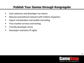 14	
  
Publish Your Games through Kongregate
§  Cash	
  advances	
  and	
  developer	
  rev	
  shares	
  
§  Massive	
  promoTonal	
  network	
  with	
  millions	
  of	
  gamers	
  	
  
§  Expert	
  moneTzaTon	
  and	
  mobile	
  consulTng	
  
§  Free	
  creaTve	
  services	
  and	
  tesTng	
  
§  Friendly	
  developer	
  terms	
  
§  Developer	
  maintains	
  IP	
  rights	
  
 