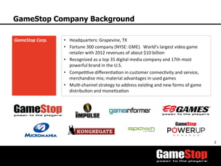 2	
  
GameStop Company Background
GameStop	
  Corp.	
   •  Headquarters:	
  Grapevine,	
  TX	
  
•  Fortune	
  300	
  company	
  (NYSE:	
  GME).	
  	
  World’s	
  largest	
  video	
  game	
  
retailer	
  with	
  2012	
  revenues	
  of	
  about	
  $10	
  billion	
  
•  Recognized	
  as	
  a	
  top	
  35	
  digital	
  media	
  company	
  and	
  17th	
  most	
  
powerful	
  brand	
  in	
  the	
  U.S.	
  	
  
•  CompeTTve	
  diﬀerenTaTon	
  in	
  customer	
  connecTvity	
  and	
  service,	
  
merchandise	
  mix;	
  material	
  advantages	
  in	
  used	
  games	
  
•  MulT-­‐channel	
  strategy	
  to	
  address	
  exisTng	
  and	
  new	
  forms	
  of	
  game	
  	
  
distribuTon	
  and	
  moneTzaTon	
  
 