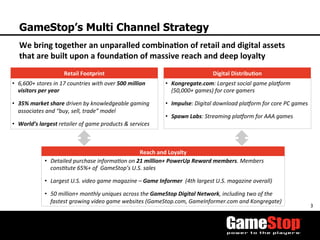 3	
  
GameStop’s Multi Channel Strategy
•  6,600+	
  stores	
  in	
  17	
  countries	
  with	
  over	
  500	
  million	
  
visitors	
  per	
  year	
  
•  35%	
  market	
  share	
  driven	
  by	
  knowledgeable	
  gaming	
  
associates	
  and	
  “buy,	
  sell,	
  trade”	
  model	
  
•  World’s	
  largest	
  retailer	
  of	
  game	
  products	
  &	
  services	
  
•  Kongregate.com:	
  Largest	
  social	
  game	
  plaForm	
  
(50,000+	
  games)	
  for	
  core	
  gamers	
  	
  
•  Impulse:	
  Digital	
  download	
  plaForm	
  for	
  core	
  PC	
  games	
  
•  Spawn	
  Labs:	
  Streaming	
  plaForm	
  for	
  AAA	
  games	
  
•  Detailed	
  purchase	
  informaOon	
  on	
  21	
  million+	
  PowerUp	
  Reward	
  members.	
  Members	
  
consOtute	
  65%+	
  of	
  	
  GameStop’s	
  U.S.	
  sales	
  
•  Largest	
  U.S.	
  video	
  game	
  magazine	
  –	
  Game	
  Informer	
  	
  (4th	
  largest	
  U.S.	
  magazine	
  overall)	
  
•  50	
  million+	
  monthly	
  uniques	
  across	
  the	
  GameStop	
  Digital	
  Network,	
  including	
  two	
  of	
  the	
  
fastest	
  growing	
  video	
  game	
  websites	
  (GameStop.com,	
  GameInformer.com	
  and	
  Kongregate)	
  	
  
We	
  bring	
  together	
  an	
  unparalled	
  combina3on	
  of	
  retail	
  and	
  digital	
  assets	
  
that	
  are	
  built	
  upon	
  a	
  founda3on	
  of	
  massive	
  reach	
  and	
  deep	
  loyalty	
  
Retail	
  Footprint	
   Digital	
  Distribu3on	
  
Reach	
  and	
  Loyalty	
  
 