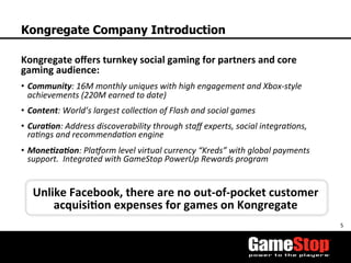 5	
  
Kongregate Company Introduction
Kongregate	
  oﬀers	
  turnkey	
  social	
  gaming	
  for	
  partners	
  and	
  core	
  
gaming	
  audience:	
  
•  Community:	
  16M	
  monthly	
  uniques	
  with	
  high	
  engagement	
  and	
  Xbox-­‐style	
  
achievements	
  (220M	
  earned	
  to	
  date)	
  
•  Content:	
  World’s	
  largest	
  collecOon	
  of	
  Flash	
  and	
  social	
  games	
  	
  
•  CuraMon:	
  Address	
  discoverability	
  through	
  staﬀ	
  experts,	
  social	
  integraOons,	
  
raOngs	
  and	
  recommendaOon	
  engine	
  
•  MoneMzaMon:	
  PlaForm	
  level	
  virtual	
  currency	
  “Kreds”	
  with	
  global	
  payments	
  
support.	
  	
  Integrated	
  with	
  GameStop	
  PowerUp	
  Rewards	
  program	
  
	
  
Unlike	
  Facebook,	
  there	
  are	
  no	
  out-­‐of-­‐pocket	
  customer	
  
acquisi3on	
  expenses	
  for	
  games	
  on	
  Kongregate	
  
 