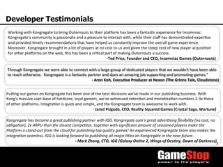 9	
  
Developer Testimonials
Pu^ng	
  our	
  games	
  on	
  Kongregate	
  has	
  been	
  one	
  of	
  the	
  best	
  decisions	
  we've	
  made	
  in	
  our	
  publishing	
  business.	
  With	
  
Kong's	
  massive	
  user-­‐base	
  of	
  hardcore,	
  loyal	
  gamers,	
  we've	
  witnessed	
  retenTon	
  and	
  moneTzaTon	
  numbers	
  2-­‐3x	
  those	
  
of	
  other	
  plaaorms.	
  IntegraTon	
  is	
  quick	
  and	
  simple,	
  and	
  the	
  Kongregate	
  team	
  is	
  awesome	
  to	
  work	
  with.	
  
-­‐	
  Jared	
  Psigoda,	
  CEO,	
  Reality	
  Squared	
  Games	
  (Crystal	
  Saga,	
  Wartune)	
  
Kongregate	
  has	
  become	
  a	
  great	
  publishing	
  partner	
  with	
  IGG.	
  Kongregate.com's	
  great	
  adverOsing	
  ﬂexibility	
  (no	
  cost,	
  no	
  
obligaOon),	
  2x	
  ARPU	
  than	
  the	
  closest	
  compeOtor,	
  together	
  with	
  signiﬁcant	
  amount	
  of	
  seasoned	
  players	
  make	
  the	
  
PlaForm	
  a	
  stand-­‐out	
  from	
  the	
  cloud	
  for	
  publishing	
  top	
  quality	
  games!	
  An	
  experienced	
  Kongregate	
  team	
  also	
  makes	
  the	
  
integraOon	
  seamless.	
  IGG	
  is	
  looking	
  forward	
  to	
  publishing	
  all	
  major	
  Otles	
  on	
  Kongregate	
  in	
  the	
  near	
  future.	
  	
  
-­‐	
  Mark	
  Zhang,	
  CTO,	
  IGG	
  (Galaxy	
  Online	
  2,	
  Wings	
  of	
  DesMny,	
  Dawn	
  of	
  Darkness)	
  
Working	
  with	
  Kongregate	
  to	
  bring	
  Outernauts	
  to	
  their	
  plaaorm	
  has	
  been	
  a	
  fantasTc	
  experience	
  for	
  Insomniac.	
  	
  
Kongregate’s	
  community	
  is	
  passionate	
  and	
  a	
  pleasure	
  to	
  interact	
  with,	
  while	
  their	
  staﬀ	
  has	
  demonstrated	
  experTse	
  
and	
  provided	
  Tmely	
  recommendaTons	
  that	
  have	
  helped	
  us	
  constantly	
  improve	
  the	
  overall	
  game	
  experience.	
  	
  
Moreover,	
  Kongregate	
  brought	
  in	
  a	
  lot	
  of	
  players	
  at	
  no	
  cost	
  to	
  us	
  and	
  given	
  the	
  steep	
  cost	
  of	
  new	
  player	
  acquisiTon	
  
for	
  other	
  plaaorms	
  on	
  the	
  web,	
  this	
  has	
  been	
  a	
  criTcal	
  part	
  of	
  making	
  Outernauts	
  a	
  success.	
  
-­‐	
  Ted	
  Price,	
  Founder	
  and	
  CEO,	
  Insomniac	
  Games	
  (Outernauts)	
  
Through	
  Kongregate	
  we	
  were	
  able	
  to	
  connect	
  with	
  a	
  large	
  group	
  of	
  dedicated	
  players	
  that	
  we	
  wouldn't	
  have	
  been	
  able	
  
to	
  reach	
  otherwise.	
  	
  Kongregate	
  is	
  a	
  fantasTc	
  partner	
  and	
  does	
  an	
  amazing	
  job	
  supporTng	
  and	
  promoTng	
  games.”	
  
-­‐	
  Aron	
  Koh,	
  Execu3ve	
  Producer	
  at	
  Nexon	
  (The	
  Grinns	
  Tale,	
  Cloudstone)	
  
 