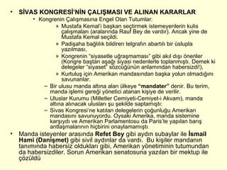 SİVAS KONGRESİ’NİN ÇALIŞMASI VE ALINAN KARARLAR Kongrenin Çalışmasına Engel Olan Tutumlar: Mustafa Kemal’i başkan seçtirmek istemeyenlerin kulis çalışmaları (aralarında Rauf Bey de vardır). Ancak yine de Mustafa Kemal seçildi. Padişaha bağlılık bildiren telgrafın abartılı bir üslupla yazılması, Kongrenin “siyasetle uğraşmaması” gibi akıl dışı öneriler (Kongre baştan aşağı siyasi nedenlerle toplanmıştı. Demek ki delegeler “siyaset” sözcüğünün anlamından habersizdi!), Kurtuluş için Amerikan mandasından başka yolun olmadığını savunanlar. Bir ulusu manda altına alan ülkeye  “mandater”  denir. Bu terim, manda işlemi gereği yönetici atanan kişiye de verilir. Uluslar Kurumu (Milletler Cemiyeti-Cemiyet-i Akvam), manda altına alınacak ulusları şu şekilde saptamıştı: Sivas Kongresi’ne katılan delegelerin çoğunluğu Amerikan mandasını savunuyordu. Oysaki Amerika, manda sistemine karşıydı ve Amerikan Parlamentosu da Paris’te yapılan barış antlaşmalarının hiçbirini onaylamamıştı .  Manda isteyenler arasında  Refet Bey  gibi aydın subaylar ile  İsmail Hami (Danişmet)  gibi sivil aydınlar da vardı.  Bu kişiler mandanın tanımında habersiz oldukları gibi, Amerikan yönetiminin tutumundan da habersizdiler. Sorun Amerikan senatosuna yazılan bir mektup ile çözüldü  