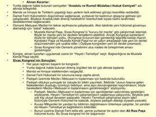 Alınan Kararlar: Yurtta dağınık halde bulunan cemiyetler  “Anadolu ve Rumeli Müdafaa-i Hukuk Cemiyeti”  adı altında birleştirildi. Manda ve himaye ile Türklerin yaşadığı bazı yerlerin terk edilmesi görüşü kesinlikle reddedildi. Damat Ferit Hükümetinin düşürülmesi sağlanacak, yurtsever bir kadronun işbaşına gelmesi için çalışılacaktı. Böylece Anadolu’daki direniş hareketinin İstanbul’daki siyasi kadro tarafından desteklenmesi sağlanacaktı.  Osmanlı Mebusan Meclisi’nin tekrar açılmasına çalışılacaktı. Aksi takdirde yeni hükümet güvenoyu alamadığı için “sakat” kalacaktı. Mustafa Kemal Paşa, Sivas Kongresi’ni “kurucu bir meclis” gibi çalıştırmak istemişti. Böyle bir meclis yeni bir devletin temellerini atabilirdi. Ancak Kongreye katılanların böyle bir bilinçleri yoktu. (Kongreye Erzurum’dan gönderdiği telgrafla katılan Kazım Karabekir Paşa ve Mustafa Kemal Paşa’nın en yakın arkadaşları bile yeni bir devlet düşüncesinden çok uzakta idiler.) Öyleyse kongreden yeni bir devlet çıkamazdı.  Sivas Kongresi’nde Osmanlı yönetimini ulus iradesi ile birleştirmek amacı güdülmüştür. Kongre, alınan kararları uygulamak üzere bir “Heyet-i Temsiliye” seçti. Başkanlığına da Mustafa Kemal Paşa seçildi. Sivas Kongresi’nin Sonuçları: Her şeye rağmen başarılı bir kongredir. Yurtta dağınık halde bulunan direniş örgütleri tek bir çatı altında toplandı.  Manda ve himaye isteklerinden vazgeçildi. Damat Ferit Hükümeti’nin tutumuna karşı cephe alındı. Padişah üzerinde Meclis-i Mebusan’ın toplanması için baskıda bulunuldu. Padişah oldukça yumuşak bir üslupla bir bildiri yayınladı. Bildiride “ulusun başına gelen felaketlerden duyduğu üzüntüyü belirtiyor, ama aşırı davranışlardan kaçınılmasını, böyle hareketlerin Meclis-i Mebusan’ın toplanmasını geciktireceğini” söylüyordu.  Padişah, Meclis-i Mebusan’ın toplanması için aşırılıklardan sakınılması gerektiğini söyleyerek, Heyet-i Temsiliye’nin çalışmamasını sağlamaya çalışıyordu. Böylece pek çok kişi ulusal davadan sapacaktı. Heyet-i Temsiliye çalışmazsa seçim işleri bütünüyle Osmanlı Hükümeti’ne kalacak, böylece padişah dilediği siyaseti çizecekti.  Kuvayi Mlliyeciler bir yandan bu bildirinin dağıtılmasını önlemeye çalıştılar, bir yandan da Heyet-i Temsiliye’ye bağlılıklarını bildirdiler.  Bunun üzerine Damat Ferit istifa etti, yerine yurtsever bir aydın olan  Ali Rıza Paşa  hükümet kurdu. Bu Sivas kongresi’nin bir başarısıdır. 