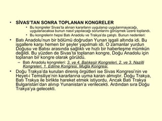 SİVAS’TAN SONRA TOPLANAN KONGRELER Bu kongreler Sivas’ta alınan kararların uygulanıp uygulanmayacağı, uygulanacaksa bunun nasıl yapılacağı sorunlarını görüşmek üzere toplandı. Bu kongrelerin hepsi Batı Anadolu ve Trakya’da çalıştı. Bunun nedenleri: Batı Anadolu’nun bir bölümü doğrudan Yunan işgali altında idi. Bu işgallere karşı hemen bir şeyler yapılmalı idi. O zamanlar yurdun Doğusu ve Batısı arasında sağlıklı ve hızlı bir haberleşme mümkün değildi. Bu yüzden de Sivas’ta toplanan kongre, Doğu Anadolu için toplanan bir kongre olarak görüldü. Batı Anadolu kongreleri:  3. ve 4. Balıkesir Kongreleri, 2. ve 3. Nazilli Kongreleri, 1. Edirne Kongresi, Muğla Kongresi. Doğu Trakya’da kurulan direniş örgütleri ise Sivas Kongresi’nin ve Heyet-i Temsiliye’nin kararlarına uyma kararı almıştır. Doğu Trakya, Batı Trakya ile birlikte hareket etmek istiyordu. Ancak Batı Trakya Bulgaristan’dan alınıp Yunanistan’a verilecekti. Ardından sıra Doğu Trakya’ya gelecekti. 