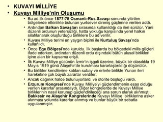 KUVAYI MİLLİYE Kuvayı Milliye’nin Oluşumu Bu ad ilk önce  1877-78 Osmanlı-Rus Savaşı  sonunda yitirilen bölgelerde etkinlikte bulunan yurtsever direniş güçlerine verilen addı. Ardından  Balkan Savaşları  sırasında kullanıldığı da ileri sürülür. Yani düzenli ordunun yetersizliği, hatta yokluğu karşısında yerel halkın silahlanarak oluşturduğu birliklere bu ad verilir.  Kuvayı Milliye terimi en yaygın biçimi ile  Kurtuluş Savaşı ’nda kullanıldı. Önce  Ege Bölgesi ’nde kuruldu. İlk başlarda bu bölgedeki milis güçleri ifade ederken, ardından düzenli ordu dışındaki bütün ulusal birlikleri içine alan bir kapsama erişti. İlk Kuvayı Milliye gücünün İzmir’in işgali üzerine, büyük bir olasılıkla 19 Mayıs 1919 günü Alaşehir’de kurulması kararlaştırıldığı düşünülür.  Bu birlikler kendilerine katılan subay ve erlerle birlikte Yunan ileri hareketine çok büyük zararlar verdiler. Ancak dağınık halde bulunuyorlardı ve otorite boşluğu vardı. Erzurum Kongresi ’nde Kuvayı Milliye’yi güçlendirmenin esas olduğu verilen kararlar arasındaydı. Diğer kongrelerde de Kuvayı Milliye  birliklerinin nasıl korunup güçlendirileceği ana sorun olarak alınmıştı.  Balıkesir ve Alaşehir Kongrelerinde  Kuvayı Milliye  birliklerine asker alınması yolunda kararlar alınmış ve bunlar büyük bir sebatla uygulanmıştır. 