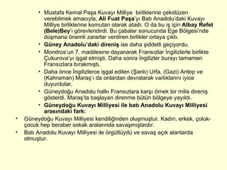 Mustafa Kemal Paşa Kuvayı Milliye  birliklerine çekidüzen verebilmek amacıyla,  Ali Fuat Paşa ’yı Batı Anadolu’daki Kuvayı Milliye birliklerine komutan olarak atadı. O da bu iş için  Albay Refet (Bele)Bey ’i görevlendirdi. Bu çabalar sonucunda Ege Bölgesi’nde düşmana önemli zararlar verdiren birlikler ortaya çıktı. Güney Anadolu’daki direniş  ise daha şiddetli geçiyordu.  Mondros’un 7. maddesine dayanarak Fransızlar İngilizlerle birlikte Çukurova’yı işgal etmişti. Daha sonra İngilizler burayı tamamen Fransızlara bırakmıştı.  Daha önce İngilizlerce işgal edilen (Şanlı) Urfa, (Gazi) Antep ve (Kahraman) Maraş’ı da onlardan devralarak varlıklarını iyice duyurdular.  Güneydoğu Anadolu halkı Fransızlara karşı örnek bir milis direniş gösterdi. Maraş’ta başlayan direnme bütün bölgeye yayıldı. Güneydoğu Kuvayı Milliyesi ile batı Anadolu Kuvayı Milliyesi arasındaki fark:  Güneydoğu Kuvayı Milliyesi kendiliğinden oluşmuştur. Kadın, erkek, çoluk-çocuk hep beraber sokak aralarında savaşmışlardır.  Batı Anadolu Kuvayı Milliyesi ile örgütlüydü ve savaş açık alanlarda olmuştur.  