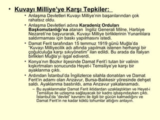Kuvayı Milliye’ye Karşı Tepkiler:  Anlaşma Devletleri Kuvayı Milliye’nin başarılarından çok rahatsız oldu. Anlaşma Devletleri adına  Karadeniz Orduları Başkomutanlığı’na  atanan  İngiliz Generali Milne, Harbiye Nezareti’ne başvurarak, Kuvayı Milliye birliklerinin Yunanlılara saldırmaması için baskı yapılmasını istedi.  Damat Ferit tarafından 15 temmuz 1919 günü Muğla’da “Kuvayı Milliyecilik adı altında yapılmak istenen herhangi bir çoğulculuğa karşı sıkıyönetim” ilan edildi. Bu arada da İtalyan birlikleri Muğla’yı işgal ediverdi. Konya’nın Bozkır ilçesinde Damat Ferit’i tutan bir valinin kışkırtmaları sonucunda Heyet-i Temsiliye’ye karşı bir ayaklanma çıktı.  Ardından İstanbul’da İngilizlerce silahla donatılan ve Damat Ferit’in adamı olan Anzavur, Bursa-Balıkesir yöresinde dehşet saldı. Ayaklanma bastırıldı, ama Anzavur yakalanamadı.  Bu ayaklanmalar Damat Ferit iktidardan uzaklaştıktan ve Heyet-i Temsiliye ile uzlaşma sağlayacak bir kadro işbaşındayken çıktı. İstanbul’da “devlet” kavramı ile ilgili bir gücün kalmadığını ve Damat Ferit’in ne kadar köklü tohumlar attığını anlayın. 