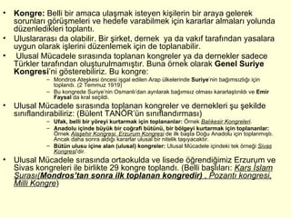 Kongre:  Belli bir amaca ulaşmak isteyen kişilerin bir araya gelerek sorunları görüşmeleri ve hedefe varabilmek için kararlar almaları yolunda düzenledikleri toplantı.  Uluslararası da olabilir. Bir şirket, dernek  ya da vakıf tarafından yasalara uygun olarak işlerini düzenlemek için de toplanabilir. Ulusal Mücadele sırasında toplanan kongreler ya da dernekler sadece Türkler tarafından oluşturulmamıştır. Buna örnek olarak  Genel Suriye Kongresi ’ni gösterebiliriz. Bu kongre: Mondros Ateşkesi öncesi işgal edilen Arap ülkelerinde  Suriye ’nin bağımsızlığı için toplandı. (2 Temmuz 1919) Bu kongrede Suriye’nin Osmanlı’dan ayrılarak bağımsız olması kararlaştırıldı ve  Emir Faysal  da kral seçildi. Ulusal Mücadele sırasında toplanan kongreler ve dernekleri şu şekilde sınıflandırabiliriz: (Bülent TANÖR’ün sınıflandırması) Ufak, belli bir yöreyi kurtarmak için toplananlar:  Örnek  Balıkesir Kongreleri . Anadolu içinde büyük bir coğrafi bütünü, bir bölgeyi kurtarmak için toplananlar:  Örnek  Alaşehir Kongresi. Erzurum Kongresi  de ilk başta Doğu Anadolu için toplanmıştı. Ancak daha sonra aldığı kararlar ulusal bir nitelik taşıyacaktır.  Bütün ulusu içine alan (ulusal) kongreler:  Ulusal Mücadele içindeki tek örneği  Sivas Kongresi ’dir. Ulusal Mücadele sırasında ortaokulda ve lisede öğrendiğimiz Erzurum ve Sivas kongreleri ile birlikte 29 kongre toplandı. (Belli başlıları:  Kars İslam Şurası( Mondros’tan sonra ilk toplanan kongredir)  , Pozantı kongresi, Milli Kongre ) 