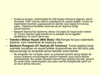 Ancak bu kongre, tarihimizdeki ilk milli kongre olmasına rağmen, adının önündeki “milli” (ulusal) sıfatına uyabilecek bir yapıda değildi. Çünkü bu toplantıdaki kararları uygulayacak bir dernek veya başka bir kuruluş yoktu. Toplantıya katılanlar arasında da bir düşünce birliği bulunmuyordu.  Başkent İstanbul’da toplanmış olması da başka bir başarısızlık nedeni idi. Çünkü İstanbul işgal altında idi ve padişah da bu işgalleri destekleyici bir tutum takınmıştı. Vahdet-i Milliye Heyeti (Milli Blok):  Milli Kongre ile aynı nedenlerle toplandı. Aynı nedenlerle de başarısız oldu. Balıkesir Kongresi (27 Haziran-30 Temmuz):  Yunan işgaline karşı cepheler kurulması ve ulusal birlikler oluşturulması için her türlü yola başvurulacağı bu kongrede alınan kararlar arasındandır. Bu kongreler her ne kadar cesur ve yurtsever kararlar almış olsalar da ulusun birleşme ve bütünleşme sürecini kesebilir veya büyük ölçüde geciktirebilirdi. Bu yüzden Mustafa Kemal Paşa İstanbul dışında, güvenli bir yerde bütün yerel örgütleri ulus çatısı altında birleştirecek adımı bir an önce atmak istiyordu. 