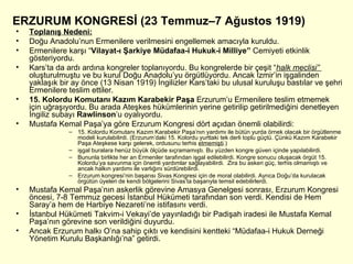 ERZURUM KONGRESİ (23 Temmuz–7 Ağustos 1919) Toplanış Nedeni: Doğu Anadolu’nun Ermenilere verilmesini engellemek amacıyla kuruldu. Ermenilere karşı “ Vilayat-ı Şarkiye Müdafaa-i Hukuk-i Milliye”  Cemiyeti etkinlik gösteriyordu. Kars’ta da ardı ardına kongreler toplanıyordu. Bu kongrelerde bir çeşit “ halk meclisi”  oluşturulmuştu ve bu kurul Doğu Anadolu’yu örgütlüyordu. Ancak İzmir’in işgalinden yaklaşık bir ay önce (13 Nisan 1919) İngilizler Kars’taki bu ulusal kuruluşu bastılar ve şehri Ermenilere teslim ettiler. 15. Kolordu Komutanı Kazım Karabekir Paşa  Erzurum’u Ermenilere teslim etmemek için uğraşıyordu. Bu arada Ateşkes hükümlerinin yerine getirilip getirilmediğini denetleyen İngiliz subayı  Rawlinson ’u oyalıyordu. Mustafa Kemal Paşa’ya göre Erzurum Kongresi dört açıdan önemli olabilirdi: 15. Kolordu Komutanı Kazım Karabekir Paşa’nın yardımı ile bütün yurda örnek olacak bir örgütlenme modeli kurulabilirdi. (Erzurum’daki 15. Kolordu yurttaki tek derli toplu güçtü. Çünkü Kazım Karabekir Paşa Ateşkese karşı gelerek, ordusunu terhis  etmemişti .) işgal buralara henüz büyük ölçüde sıçramamıştı. Bu yüzden kongre güven içinde yapılabilirdi. Bununla birlikte her an Ermeniler tarafından işgal edilebilirdi. Kongre sonucu oluşacak örgüt 15. Kolordu’ya savunma için önemli yardımlar sağlayabilirdi.  Zira bu askeri güç, terhis olmamıştı ve ancak halkın yardımı ile varlığını sürdürebilirdi. Erzurum kongresi’nin başarısı Sivas Kongresi için de moral olabilirdi. Ayrıca Doğu’da kurulacak örgütün üyeleri de kendi bölgelerini Sivas’ta başarıyla temsil edebilirlerdi. Mustafa Kemal Paşa’nın askerlik görevine Amasya Genelgesi sonrası, Erzurum Kongresi öncesi, 7-8 Temmuz gecesi İstanbul Hükümeti tarafından son verdi. Kendisi de Hem Saray’a hem de Harbiye Nezareti’ne istifasını verdi. İstanbul Hükümeti Takvim-i Vekayi’de yayınladığı bir Padişah iradesi ile Mustafa Kemal Paşa’nın görevine son verildiğini duyurdu. Ancak Erzurum halkı O’na sahip çıktı ve kendisini kentteki “Müdafaa-i Hukuk Derneği Yönetim Kurulu Başkanlığı’na” getirdi. 