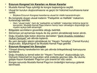 Erzurum Kongresi’nin Kararları ve Alınan Kararlar Mustafa Kemal Paşa oybirliği ile kongre başkanlığına seçildi. Ulusal bir kurulun oluşturulmasına ve geçici bir hükümet kurulmasına karar verildi. Böylece Erzurum Kongresi kararlarına ulusal bir nitelik kazandırılmıştır.  Bu kongrede oluşan ulusal iradenin “Padişahlık ve Halifelik” makamını kurtaracağı belirtildi. Hem “ulusal irade”, hem de “padişahlık ve halifelik” makamları birbirine tezat iki kavramdır. Mustafa Kemal Paşa ortamın henüz hazır olmadığını düşündüğü için niyetini açıkça belli etmemiştir. Bölgedeki azınlıkların güvenlikte olduğu belirtildi. Sömürüye yol açmaması koşulu ile dış yardım alınabileceği kararı alındı. Doğu Anadolu’daki bütün direnme dernekleri “ Şarki Anadolu müdafaa-i Hukuk Cemiyeti”  adı altında toplandı. Bu yeni derneğin işlerini görebilecek bir “Heyet-i Temsiliye” (Temsil Kurulu) oluşturuldu. Başkanlığına da Mustafa Kemal Paşa getirildi. Erzurum Kongresi’nin Sonuçları Yöresel direniş hareketlerinin tek çatı altında birleşebileceği kamuoyuna kanıtlandı. Doğu Anadolu’yu temsil eden bir “Heyet-i Temsiliye” oluşturulduğu için, Osmanlı Hükümeti’nin buyrukları artık oralarda geçmez oldu. Bu olumlu gidişte Kazım Karabekir Paşa’nın çok önemli bir rolü vardır. Kongre sonunda Mustafa Kemal Paşa’nın önderliğini kamuoyu giderek benimsedi. 