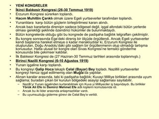 YENİ KONGRELER İkinci Balıkesir Kongresi (26-30 Temmuz 1919) Erzurum Kongresi sürerken toplandı. Hacım Muhittin Çarıklı  olmak üzere Egeli yurtseverler tarafından toplandı. Yunanlılara  karşı bütün güçlerin birleştirilmesi kararı alındı. Ancak bazı kararlarda direnişin sadece bölgesel değil, işgal altındaki bütün yerlerde olması gerektiği şeklinde özendirici hükümler de bulunmaktaydı. Bütün kongrelerde olduğu gibi bu kongrede de padişaha bağlılık telgrafları çekilmiştir. Bu kongre sonrasında Ege’deki direniş bir ölçüde örgütlendi. Ancak Egeli yurtseverler kendi başlarına hareket etmeye o kadar meraklıydılar ki, Erzurum Kongresi ile oluşturulan, Doğu Anadolu’daki gibi sağlam bir örgütlenmenin olup olmadığı tartışma konusudur. Hatta ulusal bir kongre olan Sivas Kongresi’ne temsilci gönderme konusunda bile çekimser kaldılar.  İlk Balıkesir Kongresi de (27 Haziran-30 Temmuz tarihleri arasında toplanmıştı.) Birinci Nazilli Kongresi (6-10 Ağustos 1919) Yunan işgaline karşı toplandı. Bu kongreyi  Galip Hoca  lakaplı  Celal (Bayar) Bey  topladı. Nazillili yurtseverler kongreyi henüz işgal edilmemiş olan  Muğla ’da yaptılar. Alınan karalar arasında, tabi ki padişaha bağlılık; Kuvayi Milliye birlikleri arasında uyum sağlama; buradan çıkan bir kurulun bölgedeki asayişi sağlaması sayılabilir. Nazilli’yi Yunan işgalinden kurtarabilmek için Kuva yi Milliyeciler iş başındaydı. Bu birlikler  Yörük Ali Efe  ile  Demirci Mehmet Efe  adlı kişilerin komutasında idi.  Ancak bu iki lider arasında anlaşmazlıklar vardı. Bu uyumsuzluğu giderme görevi de Celal Bey’e verildi. 