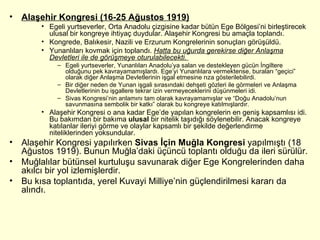 Alaşehir Kongresi (16-25 Ağustos 1919) Egeli yurtseverler, Orta Anadolu çizgisine kadar bütün Ege Bölgesi’ni birleştirecek ulusal bir kongreye ihtiyaç duydular. Alaşehir Kongresi bu amaçla toplandı. Kongrede, Balıkesir, Nazili ve Erzurum Kongrelerinin sonuçları görüşüldü.  Yunanlıları kovmak için toplandı.  Hatta bu uğurda gerekirse diğer Anlaşma Devletleri ile de görüşmeye oturulabilecekti.  Egeli yurtseverler, Yunanlıları Anadolu’ya salan ve destekleyen gücün İngiltere olduğunu pek kavrayamamışlardı. Ege’yi Yunanlılara vermektense, buraları “geçici” olarak diğer Anlaşma Devletlerinin işgal etmesine rıza gösterilebilirdi. Bir diğer neden de Yunan işgali sırasındaki dehşeti gözleri ile görmeleri ve Anlaşma Devletlerinin bu işgallere tekrar izin vermeyeceklerini düşünmeleri idi. Sivas Kongresi’nin anlamını tam olarak kavrayamamışlar ve “Doğu Anadolu’nun savunmasına sembolik bir katkı” olarak bu kongreye katılmışlardır. Alaşehir Kongresi o ana kadar Ege’de yapılan kongrelerin en geniş kapsamlısı idi. Bu bakımdan bir bakıma  ulusal  bir nitelik taşıdığı söylenebilir. Anacak kongreye katılanlar ileriyi görme ve olaylar kapsamlı bir şekilde değerlendirme niteliklerinden yoksundular. Alaşehir Kongresi yapılırken  Sivas İçin Muğla Kongresi  yapılmıştı (18 Ağustos 1919). Bunun Muğla’daki üçüncü toplantı olduğu da ileri sürülür.  Muğlalılar bütünsel kurtuluşu savunarak diğer Ege Kongrelerinden daha akılcı bir yol izlemişlerdir.  Bu kısa toplantıda, yerel Kuvayi Milliye’nin güçlendirilmesi kararı da alındı. 