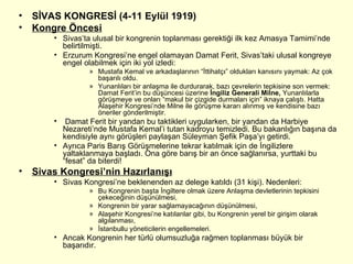SİVAS KONGRESİ (4-11 Eylül 1919) Kongre Öncesi Sivas’ta ulusal bir kongrenin toplanması gerektiği ilk kez Amasya Tamimi’nde belirtilmişti. Erzurum Kongresi’ne engel olamayan Damat Ferit, Sivas’taki ulusal kongreye engel olabilmek için iki yol izledi: Mustafa Kemal ve arkadaşlarının “İttihatçı” oldukları kanısını yaymak: Az çok başarılı oldu. Yunanlıları bir anlaşma ile durdurarak, bazı çevrelerin tepkisine son vermek: Damat Ferit’in bu düşüncesi üzerine  İngiliz Generali Milne,  Yunanlılarla görüşmeye ve onları “makul bir çizgide durmaları için” iknaya çalıştı. Hatta Alaşehir Kongresi’nde Milne ile görüşme kararı alınmış ve kendisine bazı öneriler gönderilmiştir.  Damat Ferit bir yandan bu taktikleri uygularken, bir yandan da Harbiye Nezareti’nde Mustafa Kemal’i tutan kadroyu temizledi. Bu bakanlığın başına da kendisiyle aynı görüşleri paylaşan Süleyman Şefik Paşa’yı getirdi.  Ayrıca Paris Barış Görüşmelerine tekrar katılmak için de İngilizlere yaltaklanmaya başladı. Ona göre barış bir an önce sağlanırsa, yurttaki bu “fesat” da biterdi! Sivas Kongresi’nin Hazırlanışı Sivas Kongresi’ne beklenenden az delege katıldı (31 kişi). Nedenleri: Bu Kongrenin başta İngiltere olmak üzere Anlaşma devletlerinin tepkisini çekeceğinin düşünülmesi, Kongrenin bir yarar sağlamayacağının düşünülmesi, Alaşehir Kongresi’ne katılanlar gibi, bu Kongrenin yerel bir girişim olarak algılanması, İstanbullu yöneticilerin engellemeleri.  Ancak Kongrenin her türlü olumsuzluğa rağmen toplanması büyük bir başarıdır. 