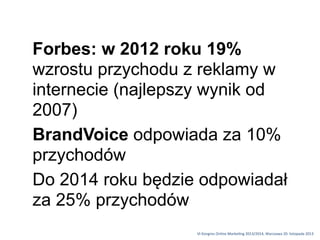 Forbes: w 2012 roku 19%
wzrostu przychodu z reklamy w
internecie (najlepszy wynik od
2007)
BrandVoice odpowiada za 10%
przychodów
Do 2014 roku będzie odpowiadał
za 25% przychodów
VI	
 Kongres	
 Online	
 Marke1ng	
 2013/2014,	
 Warszawa	
 20.	
 listopada	
 2013

 