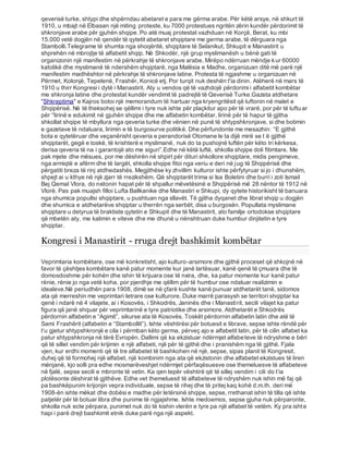 qeverisë turke, shtypi dhe shpërndau abetaret e para me gërma arabe. Për këtë arsye, në shkurt të
1910, u mbajt në Elbasan një miting proteste, ku 7000 protestues ngritën zërin kundër përdorimit të
shkronjave arabe për gjuhën shqipe. Po atë muaj protestat vazhduan në Korçë, Berat, ku mbi
15.000 vetë dogjën në qendër të qytetit abetaret shqiptare me germa arabe, të dërguara nga
Stambolli.Telegrame të shumta nga shoqëritë, shqiptare të Selanikut, Shkupit e Manastirit u
shprehën në mbrojtje të alfabetit shqip. Në Shkodër, një grup myslimanësh u bënë gati të
organizonin një manifestim në përkrahje të shkronjave arabe. Mirëpo ndërruan mëndje kur 60000
katolikë dhe myslimanë të ndershëm shqiptarë, nga Malësia e Madhe, organizuan ditë më parë një
manifestim madhështor në përkrahje të shkronjave latine. Protesta të ngjashme u organizuan në
Përmet, Kolonjë, Tepelenë, Frashër, Konicë etj. Por turqit nuk deshën t'ia dinin. Atëherë në mars të
1910 u thirr Kongresi i dytë i Manastirit. Aty u vendos që të vazhdojë përdorimi i alfabetit kombëtar
me shkronja latine dhe protestat kundër vendimit të padrejtë të Qeverisë Turke.Gazeta atdhetare
"Shkreptima" e Kajros botoi një memorandum të hartuar nga kryengritësit që luftonin në malet e
Shqipërisë. Në të theksohej se qëllimi i tyre nuk ishte për plaçkitur apo për të vrarë, por për të luftu ar
për ‘'lirinë e edukimit në gjuhën shqipe dhe me alfabetin kombëtar, lirinë për të hapur të gjitha
shkollat shqipe të mbyllura nga qeveria turke dhe vënien në punë të shtypshkronjave, si dhe botimin
e gazetave të ndaluara, lirimin e të burgosurve politikë. Dhe përfundonte me mesazhin: “E gjithë
bota e qytetëruar dhe veçanërisht qeveria e perandorisë Otomane le ta dijë mirë se t ë gjithë
shqiptarët, gegë e toskë, të krishterë e myslimanë, nuk do ta pushojnë luftën për këto tri kërkesa,
derisa qeveria të na i garantojë ato me siguri”.Edhe në këtë luftë, shkolla shqipe doli fitimtare. Me
pak mjete dhe mësues, por me dëshirën në shpirt për dituri shkollore shqiptare, midis pengimeve,
nga armiqtë e afërm dhe të largët, shkolla shqipe fitoi nga veriu e deri në jug të Shqipërisë dhe
përgatiti breza të rinj atdhedashës. Megjithëse ky zhvillim kulturor ishte përfytyruar si jo i dhunshëm,
shpejt ai u kthye në një zjarr të rrezikshëm. Që shqiptarët trima si Isa Boletini dhe burri i zoti Ismail
Bej Qemal Vlora, do nxitonin hapat për të shpallur mëvetësinë e Shqipërisë më 28 nëntor të 1912 në
Vlorë. Pas pak muajsh filloi Lufta Ballkanike dhe Manastiri e Shkupi, dy qytete historikisht të banuara
nga shumica popullsi shqiptare, u pushtuan nga sllavët. Të gjitha dyqanet dhe librat shqip u dogjën
dhe shumica e atdhetarëve shqiptar u therrën nga serbët, disa u burgosën. Popullata myslimane
shqiptare u detyrua të braktiste qytetin e Shkupit dhe të Manastirit, ato familje ortodokse shqiptare
që mbetën aty, me kalimin e viteve dhe me dhunë u nënshtruan duke humbur dinjitetin e tyre
shqiptar.
Kongresi i Manastirit - rruga drejt bashkimit kombëtar
Veprimtaria kombëtare, ose më konkretisht, ajo kulturo-arsimore dhe gjithë proceset që shkojnë në
favor të çështjes kombëtare kanë patur momente kur janë lartësuar, kanë qenë të çmuara dhe të
domosdoshme për kohën dhe ishin të krijuara ose të nxira, dhe, ka patur momente kur kanë patur
rënie, rënie jo nga vetë koha, por pjerdhje me qëllim për të humbur ose ndaluar realizimin e
idealeve.Në periudhën para 1908, dimë se në çfarë kushte kanë punuar atdhetarët tanë, sidomos
ata që merreshin me veprimtari letrare ose kulturore. Duke marrë parasysh se territori shqiptar ka
qenë i ndarë në 4 vilajete, ai i Kosovës, i Shkodrës, Janinës dhe i Manastirit, secili vilajet ka patur
figura që janë shquar për veprimtarinë e tyre patriotike dhe arsimore. Atdhetarët e Shkodrës
përdornin alfabetin e “Agimit”, sikurse ata të Kosovës. Toskët përdornin alfabetin latin dhe atë të
Sami Frashërit (alfabetin e “Stambollit”). Ishte vështirësi për botuesit e librave, sepse ishte rëndë për
t’u gjetur shtypshkronjë e cila i përmban këto germa, përveç ajo e alfabetit latin, për të cilin alfabet ka
patur shtypshkronja në tërë Evropën. Dallimi që ka ekzistuar ndërmjet alfabeteve të ndryshme e bëri
që të sillet vendim për krijimin e një alfabeti, një për të gjithë dhe i pranishëm nga të gjithë. Fjala
vjen, kur erdhi momenti që të tre alfabetet të bashkohen në një, sepse, sipas planit të Kongresit,
duhej që të formohej një alfabet, një kombinim nga ata që ekzistonin dhe alfabetet ekzistues të liren
mënjanë, kjo solli pra edhe mosmarëveshjet ndërmjet përfaqësuesve ose themeluesve të alfabeteve
në fjalë, sepse secili e mbronte të vetin. Ka qen tepër vështirë që të sillej vendim i cili do t’ia
plotësonte dëshirat të gjithëve. Edhe vet themeluesit të alfabeteve të ndryshëm nuk ishin më faj që
pa bashkëpunim krijonjin vepra individuale, sepse të rihej dhe të pritej kaq kohë d.m.th. deri më
1908-ën ishte mëkat dhe dobësi e madhe për letërsinë shqipe, sepse, rrethanat ishin të tilla që ishte
patjetër për të botuar libra dhe punime të ngjajshme. Ishte medoemos, sepse gjuha nuk përparonte,
shkolla nuk ecte përpara, punimet nuk do të kishin vlerën e tyre pa një alfabet të vetëm. Ky pra ishte
hapi i parë drejt bashkimit etnik duke parë nga një aspekt.
 