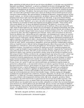 Nëse vazhdohej në këtë mënyrë dhe të mos ish krijuar një alfabet i ri si që ishte ose si që është ky i
Manastirit ose alfabeti i “Bashkimit”, a vall sot ne shqiptarët do të ishim në këtë gjendje? Është
realitet kur themi se alfabeti ne bashkoi. (na bashkoi si komb e jo teritorialisht) Në atë periudhë ishte
rëndë dhe e palogjikshme që një njeri të mund të paramendojë se çfar mund të ndodhte me botën
shqiptare sot, ose mbas 100 vjetëve. Ose kemi patur fat që u soll vendim për përdorim të alfabetit
latin, ose ata të cilët e përmbanin kishin patur vizione të zhvilluara dhe burrërisht qendruan prapa
interesave mbarkombëtare. Me vetë themelimin të Alfabetit të Manastirit, shqiptarët treguan se janë
popull i civilizuar, po i afrohen botës së qytetërimit, një alfabet i njësuar ishte fillimi i letërsisë mbarë
shqiptare.Duke lexuar mjaft vepra dhe fejtone lidhur me këtë temë, si nga autori Reshat Nexhipi,
Tomor Osmani, etj., konstatova se meritat më të mëdha për bashkimin të tre alfabeteve pa tjetër që i
ka patur dhe i ka klubi “Bashkimi”, por ai që e nxiti edhe më tepër punën del se është Gjergj Fishta.
Kjo vërehet kur ai paraqitet në foltore dhe drejtohet para të gjithëve me fjalët: “S’kam ardhur që të
mbroj asnjë alfabet, por, të mbroj një alfabet të përbashkët”. Me fjalët e tij, në punimet e këtij
Kongresi, tregoi që nuk kish ardhur për të përçarë por për të bashkuar. Dhe ai që e kuptoi dhe që e
ndjeu vlerën të këtyre fjalë sma mer mendja që se ka përmbajtur një alfabet të përbashkët. Nuk ishte
gjë e rastit kur një nga të pranishimit, fjala vjen, kleriku mysliman Ibrahim Efendiu del në foltore dhe
me lot në sy e përqafon Gjergj Fishtën duke e kuptuar rëndësinë të fjalëve të tij. Por, kishte të tillë që
e mbronin të veten, dhe ishte e logjikshme që ta mbrojnë, sepse, ende nuk kuptonin se çfar do të
fitohet me alfabetin latin, ndërsa këta që ishin organizator, ose ideologëve që iu kujtua nuk mundnin
të shprehen haptas për shkak të prezentës të mjaft “jabanxhinjëve”, si që ishte valiu i Manastirit, etj.
Rymat sundonin rreptë duke i mbrojtur alfabetet vendase. Përpjekjet e atdhetarëve shqiptarë për të
zgjidhur çështjen e një alfabeti të vetëm u dendësuan shumë. Por, në mënyrë direkte ose indirekte u
pajtuan pothuajse të gjithë dhe fund i fundit, shqiptari kur është në pyetje interesi kombëtar nuk e
kursen as veten. Shkurt, vendosmëria e delagatëve, synimi kah perëndimi i intelektualëve shqiptar
ishte aq i fuqishëm sa që si dilte për ball as propaganda greke, sllave dhe as ajo turke. Dhe në fund
delegatët nuk u dëshpëruan, përkundrazi atë zgjidhje që i dha Kongresi i Manastirit, mësimin e
alfabetit të shqipes, e konsideronin si një fitore të madhe që arriti që t’i bashkoje shqiptarët dhe
kështu t’u japë një shtyllë të fuqishme gjuhës dhe shkollës. Bashkim i Gegërisë dhe Toskërisë.Ka
patur edhe momente të rënies, këto ishin pra ato momente të rënies, diçka që e ke kriuar vet, me
sakrifica të mëdha, duke menduar se ajo është e vërteta, duhet në një moment ta hedhësh ose ta
lësh prapa në histori. Politika e armikut e cila i perngjante tepër asaj “përça dhe sundo” u zhduk nga
atdhetarët të cilët pa rezervë dhan kontribut për bashkimin e popullit. Pra, ka patur metëvërtet
momente të rënda të papërshkruara, dhe mos themi edhe njëher se çfar bën shqiptari kur është në
pyetje interesei kombëtar.Çfarë do të ndodhte me shqiptarët nëse Kongresi mbaronte pa efekt?
Çfarë mendimi do të kishte për ne bota sot nëse e përdornin alfabetin arab, ose Amerika dhe
Evropa, të jem më i qartë? A vallë nuk e përforcojmë tezën për lashtësinë e gjuhës shqipe me
përdorimin e alfabetit latin, e cila tezë është vërtetuar në institutin e gjuhëve në Zvicër, ku në mënyrë
figurative në formë të një druri, gjuha shqipe e ka vendin ose e mban vendin e rrënjës? Dhe më në
fund thjesht të them, a vall do të egzistonim si komb?Kongresi i Manastirit nuk e përqëndroi
vëmendjen vetëm në problemin e zgjidhjes së alfabetit të të gjuhës, por edhe në çështje të
rëndësishme politike. U vendos që të shpallej si klub qendror klubi “Bashkimi“ i Manastirit, ngase
luajti një rol të rëndësishëm për shkrimin dhe shkollën shqipe, i shërbeu ngritjes së ndërgjegjes
kombëtare të popullit shqiptar dhe unitetit të tij. Kongresi i Manastirit, me atë që e bëri, që krioi një
alfabet të ri, jo vetëm që u mundësoi shqiptarëve të ken një alfabet të përbashkët, por njer për çdo
her u krye problemi rreth shqiptarizmit anemban botës. Një komb, një gjuhë, një abece. Abece
manastirase e cila ndriti historinë dhe ne gjeneratave të rea nai hoqi atë problem nga koka, rreth
asaj çështje është kryer puna, na mbetet vetëm që ta kryejmë edhe një akt, për të cilën rilindasit
tanë të bekuar ose nuk patën kohë ose nuk mundën, sidoqoftë ne na mbeti, dhe nuk duhet theksuar,
duke menduar se e dinë të gjithë se për çfar bëhet fjalë, gjë që e mundon çdo shqiptar të Ballkanit
dhe të diasporës. Tani un prap do ta ndërroj temën, ajo nuk është e ndëruar por do të shkoj disa vjet
më pas, në Luftërat Botërore. Paramendoni sikur gjith shqiptarët t’i bashkoheshin çetave të Xhem
Hasës, ose Ballistëve trima, a vall sot nuk do të kryhej problemi rreth asaj që duhet ne ta bëjmë?
“Një komb, një gjuhë, një flamur, një abece, një.....”
Të fundit, të pambaruarën, i lë lexuesit ta gjejnë.
 