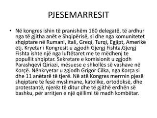 PJESEMARRESIT
• Në kongres ishin të pranishëm 160 delegatë, të ardhur
nga të gjitha anët e Shqipërisë, si dhe nga komunitetet
shqiptare në Rumani, Itali, Greqi, Turqi, Egjipt, Amerikë
etj. Kryetar i Kongresit u zgjodh Gjergj Fishta.Gjergj
Fishta ishte një nga luftëtaret me te mëdhenj te
popullit shqiptar. Sekretare e komisionit u zgjodh
Parashqevi Qiriazi, mësuese e shkollës së vashave në
Korçë. Nënkryetar u zgjodh Grigor Cilka, nga Korça si
dhe 11 anëtarë të tjerë. Në atë Kongres merrnin pjesë
shqiptare të fesë myslimane, katolike, ortodoksë, dhe
protestantë, njerëz të ditur dhe të gjithë erdhën së
bashku, për arritjen e një qëllimi të madh kombëtar.
 