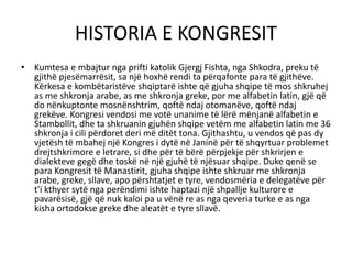 HISTORIA E KONGRESIT
• Kumtesa e mbajtur nga prifti katolik Gjergj Fishta, nga Shkodra, preku të
gjithë pjesëmarrësit, sa një hoxhë rendi ta përqafonte para të gjithëve.
Kërkesa e kombëtaristëve shqiptarë ishte që gjuha shqipe të mos shkruhej
as me shkronja arabe, as me shkronja greke, por me alfabetin latin, gjë që
do nënkuptonte mosnënshtrim, qoftë ndaj otomanëve, qoftë ndaj
grekëve. Kongresi vendosi me votë unanime të lërë mënjanë alfabetin e
Stambollit, dhe ta shkruanin gjuhën shqipe vetëm me alfabetin latin me 36
shkronja i cili përdoret deri më ditët tona. Gjithashtu, u vendos që pas dy
vjetësh të mbahej një Kongres i dytë në Janinë për të shqyrtuar problemet
drejtshkrimore e letrare, si dhe për të bërë përpjekje për shkrirjen e
dialekteve gegë dhe toskë në një gjuhë të njësuar shqipe. Duke qenë se
para Kongresit të Manastirit, gjuha shqipe ishte shkruar me shkronja
arabe, greke, sllave, apo përshtatjet e tyre, vendosmëria e delegatëve për
t'i kthyer sytë nga perëndimi ishte haptazi një shpallje kulturore e
pavarësisë, gjë që nuk kaloi pa u vënë re as nga qeveria turke e as nga
kisha ortodokse greke dhe aleatët e tyre sllavë.
 