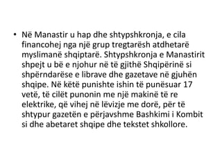 • Në Manastir u hap dhe shtypshkronja, e cila
financohej nga një grup tregtarësh atdhetarë
myslimanë shqiptarë. Shtypshkronja e Manastirit
shpejt u bë e njohur në të gjithë Shqipërinë si
shpërndarëse e librave dhe gazetave në gjuhën
shqipe. Në këtë punishte ishin të punësuar 17
vetë, të cilët punonin me një makinë të re
elektrike, që vihej në lëvizje me dorë, për të
shtypur gazetën e përjavshme Bashkimi i Kombit
si dhe abetaret shqipe dhe tekstet shkollore.
 