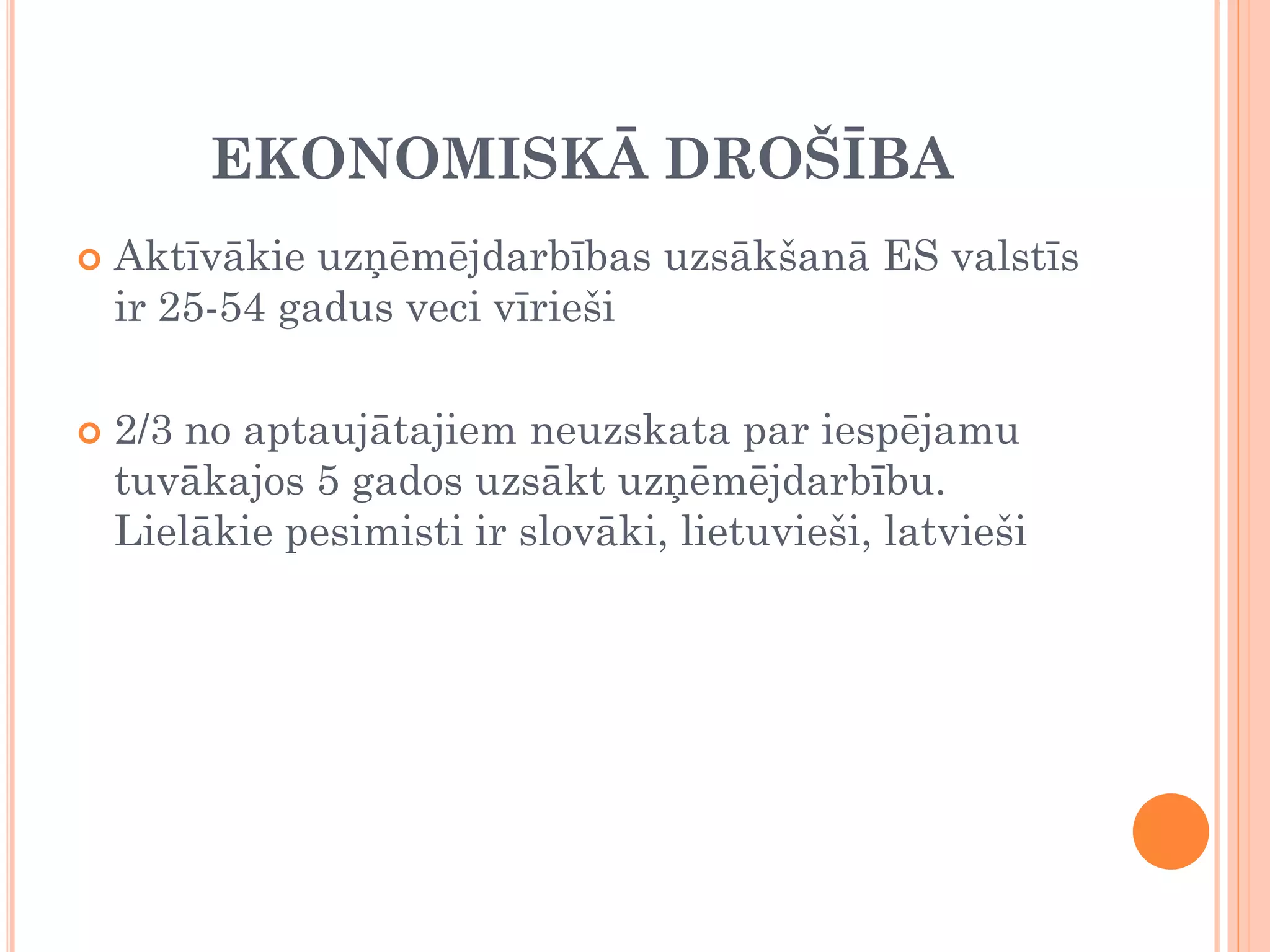 EKONOMISKĀ DROŠĪBA
   Aktīvākie uzņēmējdarbības uzsākšanā ES valstīs
    ir 25-54 gadus veci vīrieši

   2/3 no aptaujātajiem neuzskata par iespējamu
    tuvākajos 5 gados uzsākt uzņēmējdarbību.
    Lielākie pesimisti ir slovāki, lietuvieši, latvieši
 