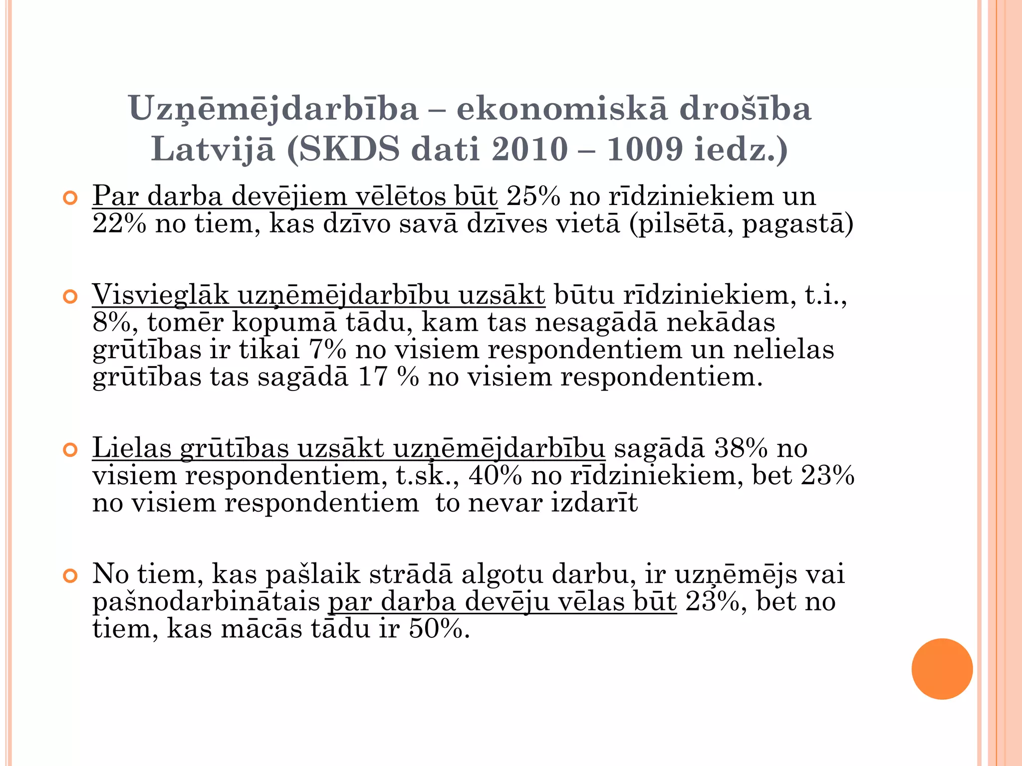 Uzņēmējdarbība – ekonomiskā drošība
       Latvijā (SKDS dati 2010 – 1009 iedz.)
   Par darba devējiem vēlētos būt 25% no rīdziniekiem un
    22% no tiem, kas dzīvo savā dzīves vietā (pilsētā, pagastā)

   Visvieglāk uzņēmējdarbību uzsākt būtu rīdziniekiem, t.i.,
    8%, tomēr kopumā tādu, kam tas nesagādā nekādas
    grūtības ir tikai 7% no visiem respondentiem un nelielas
    grūtības tas sagādā 17 % no visiem respondentiem.

   Lielas grūtības uzsākt uzņēmējdarbību sagādā 38% no
    visiem respondentiem, t.sk., 40% no rīdziniekiem, bet 23%
    no visiem respondentiem to nevar izdarīt

   No tiem, kas pašlaik strādā algotu darbu, ir uzņēmējs vai
    pašnodarbinātais par darba devēju vēlas būt 23%, bet no
    tiem, kas mācās tādu ir 50%.
 
