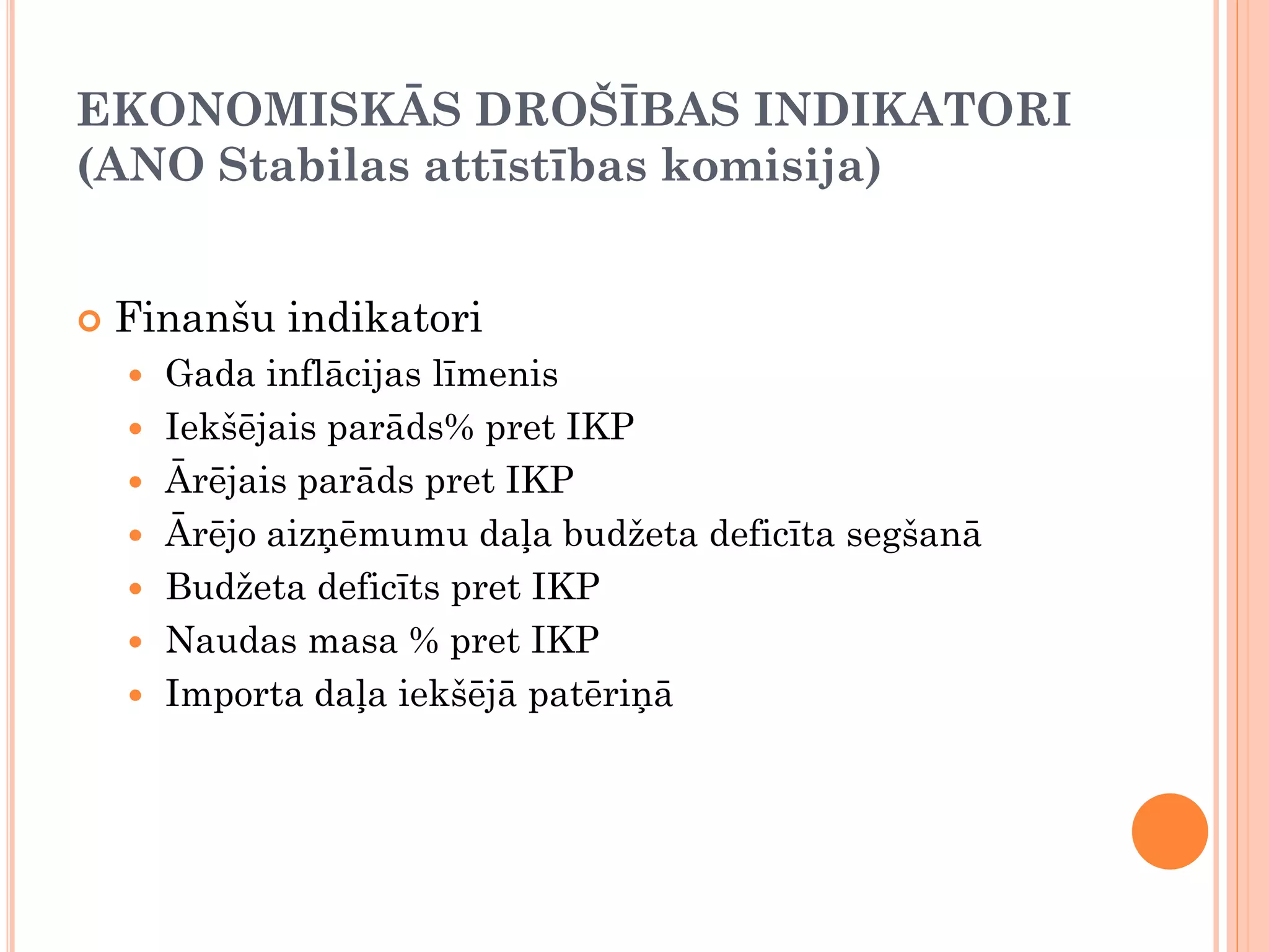 EKONOMISKĀS DROŠĪBAS INDIKATORI
(ANO Stabilas attīstības komisija)


   Finanšu indikatori
       Gada inflācijas līmenis
       Iekšējais parāds% pret IKP
       Ārējais parāds pret IKP
       Ārējo aizņēmumu daļa budžeta deficīta segšanā
       Budžeta deficīts pret IKP
       Naudas masa % pret IKP
       Importa daļa iekšējā patēriņā
 