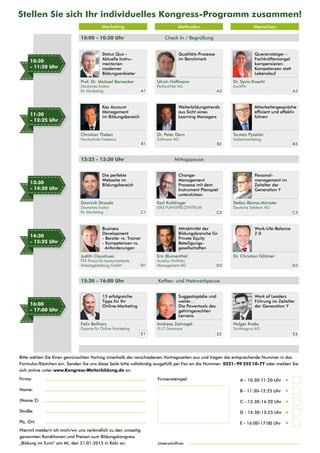 Stellen Sie sich Ihr individuelles Kongress-Programm zusammen! 
Firma: 
Name: 
(Name 2): 
Straße: 
Plz, Ort: 
Marketing Methoden Menschen 
Ulrich Hoffmann 
PerformNet AG 
Firmenstempel: A - 10:30-11:20 Uhr  
B - 11:30-12:25 Uhr  
C - 13:30-14:20 Uhr  
D - 14:30-15:25 Uhr  
E - 16:00-17:00 Uhr  
10:00 - 10:30 Uhr 
Status Quo - 
Aktuelle Instru-mentarien 
moderner 
Bildungsanbieter 
Qualitäts-Prozesse 
im Benchmark 
Mitarbeitergespräche 
effizient und effektiv 
führen 
Key Account 
Management 
im Bildungsbereich 
Weiterbildungstrends 
aus Sicht eines 
Learning Managers 
Quereinsteiger – 
Fachkräftemangel 
kompensieren: 
Kompetenzen statt 
Lebenslauf 
Die perfekte 
Webseite im 
Bildungsbereich 
Change- 
Management 
Prozesse mit dem 
Instrument Planspiel 
unterstützen 
Personal-management 
im 
Zeitalter der 
Generation Y 
Business 
Development 
- Berater vs. Trainer 
- Kompetenzen vs. 
Anforderungen 
Attraktivität der 
Bildungsbranche für 
Private Equity 
Beteiligungs-gesellschaften 
Work-Life-Balance 
2.0 
15 erfolgreiche 
Tipps für Ihr 
Online-Marketing 
Suggestopädie und 
weiter… 
Die Powertools des 
gehirngerechten 
Lernens 
Work of Leaders 
Führung im Zeitalter 
der Generation Y 
10:30 
- 11:20 Uhr 
11:30 
- 12:25 Uhr 
13:30 
- 14:20 Uhr 
14:30 
- 15:25 Uhr 
16:00 
- 17:00 Uhr 
Prof. Dr. Michael Bernecker 
Deutsches Institut 
für Marketing 
12:25 - 13:30 Uhr 
15:30 - 16:00 Uhr 
Check In / Begrüßung 
Mittagspause 
Kaffee- und Netzwerkpause 
Torsten Pyzalski 
Siebenmarketing 
Christian Thelen 
Hochschule Fresenius 
Dr. Peter Dern 
Software AG 
Dr. Syvia Knecht 
LinchPin 
Dominik Strzoda 
Deutsches Institut 
für Marketing 
Karl Kaiblinger 
DAS PLANSPIELZENTRUM 
Stefan Blome-Münster 
Deutsche Telekom AG 
Judith Claushues 
PTA Praxis für teamorientierte 
Arbeitsgestaltung GmbH 
Eric Blumenthal 
Aurelius Portfolio 
Management AG 
Dr. Christian Glitzner 
Felix Beilharz 
Experte für Online Marketing 
Andreas Zeitvogel 
G.I.T.-Seminare 
Holger Krebs 
YouMagnus AG 
A1 
B1 
C1 
D1 
E1 
A2 
B2 
C2 
D2 
E2 
A3 
B3 
C3 
D3 
E3 
Bitte wählen Sie Ihren gewünschten Vortrag innerhalb der verschiedenen Vortragszeiten aus und tragen die entsprechende Nummer in das 
Formular/Kästchen ein. Senden Sie uns diese Seite bitte vollständig ausgefüllt per Fax an die Nummer: 0221 - 99 555 10-77 oder melden Sie 
sich online unter www.Kongress-Weiterbildung.de an. 
Hiermit melde/n ich mich/wir uns verbindlich zu den umseitig 
genannten Konditionen und Preisen zum Bildungskongress 
„Bildung im Turm“ am Mi, den 21.01.2015 in Köln an. Unterschrift/en 

