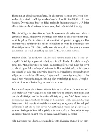 Ekonomin är globalt sammanflätad. En ekonomisk störning sprider sig blixt-
snabbt över världen. Väldiga marknadskrafter kan få oöverblickbara konse-
kvenser. Överbelånade hus och dåligt reglerade finansmarknader i USA leder
till att tiotusentals människor förlorar sina jobb i industrin här i Sverige.

När klimatfrågorna växer ökar medvetenheten om att alla människor delar en
gemensam miljö. Miljöansvar är en fråga som berör oss alla och som får avgö-
rande betydelse för vårt sätt att se på samhället och politikens uppgifter. Det
internationella samfundet har hittills inte lyckats att möta de utmaningar som
klimatfrågan reser. Vi behöver ställa om klimatet på ett sätt som stimulerar
ekonomisk och social utveckling och som fördelar bördorna rättvist.

Internet innebär en revolution i människors kommunikation. Ett slående ex-
empel är de folkliga upproren i arabvärlden för vilka Facebook spelade en avgö-
rande roll. Människor möts på nätet i ständigt nya former och nätet har blivit
en allt viktigare del av många människors liv. Det har blivit enklare än någon-
sin tidigare att dela med sig av sina åsikter och erfarenheter. Yttrandefriheten
vidgas. Men samtidigt ställs skarpa frågor om den personliga integriteten eller
skydd mot ryktesspridning, mobbning eller brottslighet på nätet. Uppsplitt-
rade medievanor minskar de gemensamma arenorna.

Kommersialismen växer, konsumtionen ökar och reklamen blir mer intensiv.
Nya prylar kan fylla viktiga behov eller bara vara en kortvarig stimulans. När
det blir allt viktigare att visa sin sociala tillhörighet genom ”rätt” konsumtion –
att man kan upprätthålla sin förmåga att konsumera – ställs den som har låga
inkomster också utanför de sociala sammanhang som gynnar aktiva val, god
information och ekonomisk styrka. Utvecklingen i media och på nätet går i
samma riktning med ökat fokus på det som syns – på ytan. Inte minst många
unga tjejer känner en hård press av den utseendefixering de möter.

Alla människor har lika värde men alla får inte likvärdiga chanser i vårt sam-


                                                                                9
 